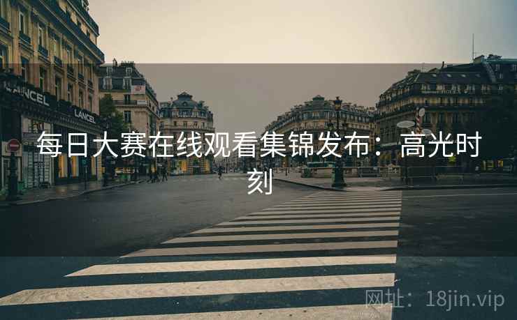 每日大赛在线观看集锦发布:高光时刻 每日大赛在线观看集锦发布:高光时刻