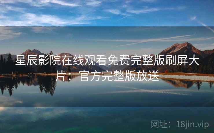 星辰影院在线观看免费完整版刷屏大片：官方完整版放送